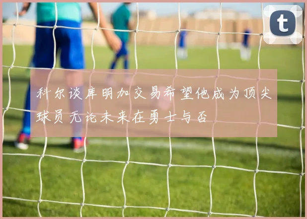 科尔谈库明加交易希望他成为顶尖球员无论未来在勇士与否