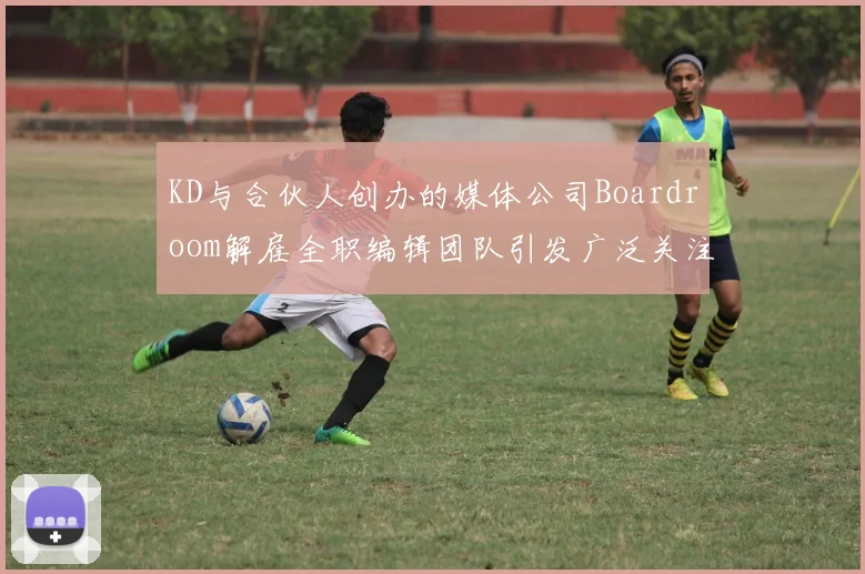 KD与合伙人创办的媒体公司Boardroom解雇全职编辑团队引发广泛关注