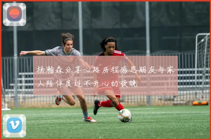 杨瀚森分享心路历程感恩朋友与家人陪伴度过不开心的夜晚