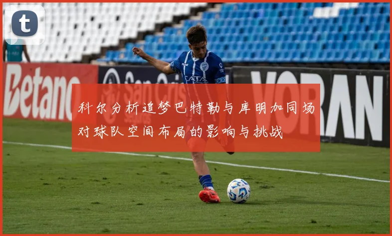 科尔分析追梦巴特勒与库明加同场对球队空间布局的影响与挑战