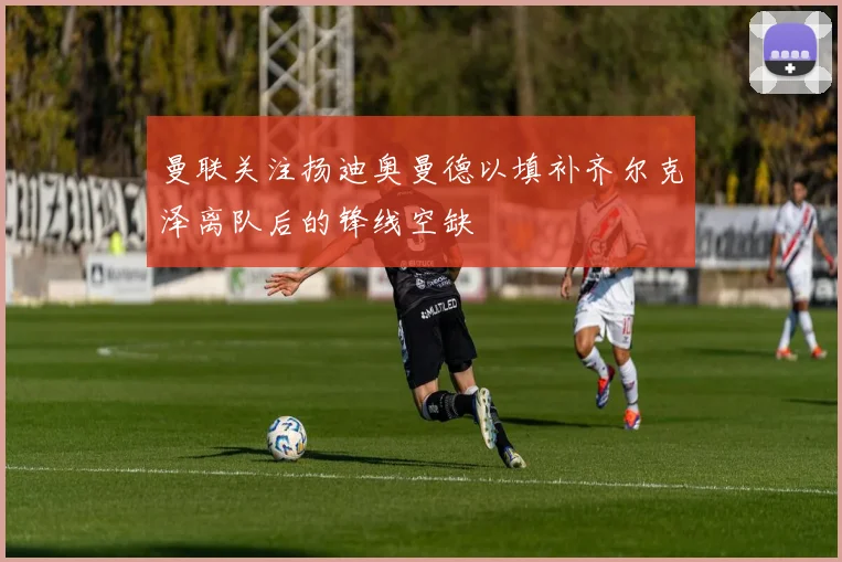 曼联关注扬迪奥曼德以填补齐尔克泽离队后的锋线空缺
