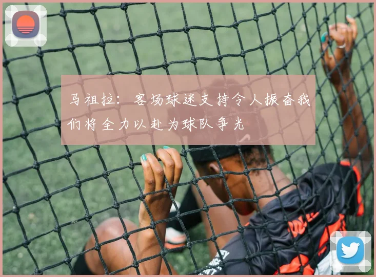 马祖拉：客场球迷支持令人振奋我们将全力以赴为球队争光