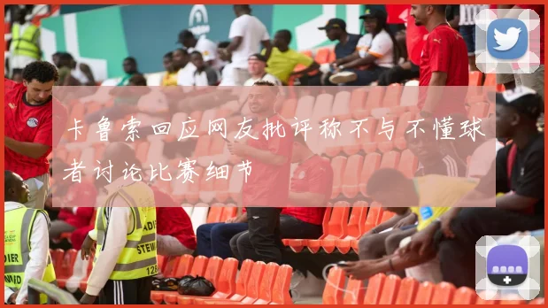 卡鲁索回应网友批评称不与不懂球者讨论比赛细节