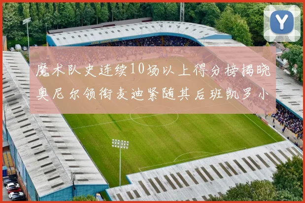 魔术队史连续10场以上得分榜揭晓奥尼尔领衔麦迪紧随其后班凯罗小瓦也在榜上