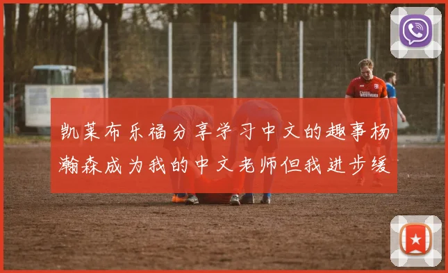 凯莱布乐福分享学习中文的趣事杨瀚森成为我的中文老师但我进步缓慢