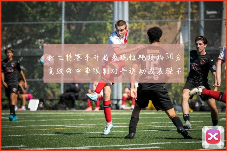 杜兰特赛季开局表现惊艳场均30分高效命中率限制对手运动战表现不佳